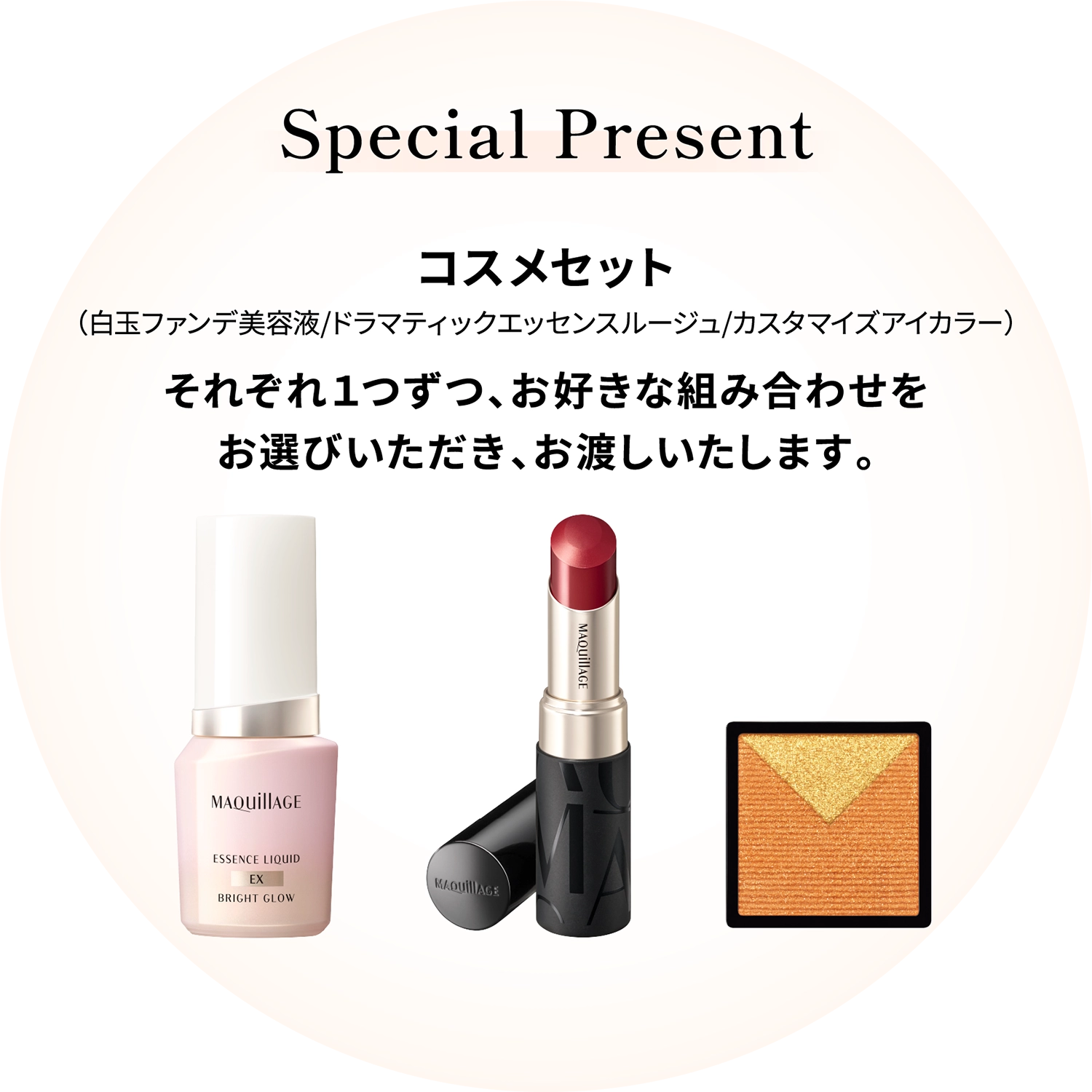 Special Preasent：コスメセット（白玉ファンデ美容液/ドラマティックエッセンスルージュ/カスタマイズカラー）それぞれ１つずつ、お好きな組み合わせをお選びいただき、お渡しいたします。